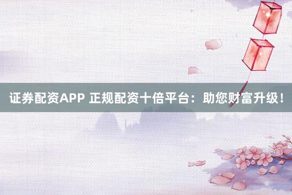 证券配资APP 正规配资十倍平台：助您财富升级！