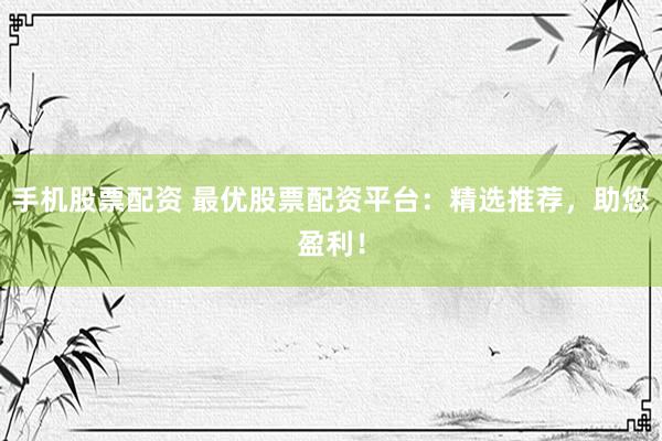 手机股票配资 最优股票配资平台：精选推荐，助您盈利！