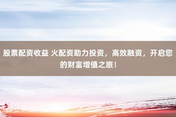 股票配资收益 火配资助力投资，高效融资，开启您的财富增值之旅！