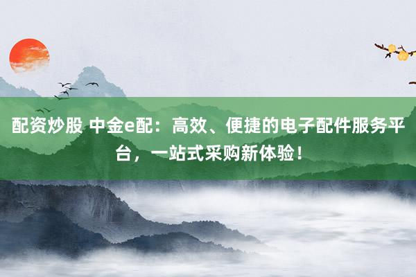 配资炒股 中金e配：高效、便捷的电子配件服务平台，一站式采购新体验！