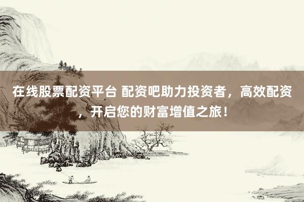 在线股票配资平台 配资吧助力投资者，高效配资，开启您的财富增值之旅！