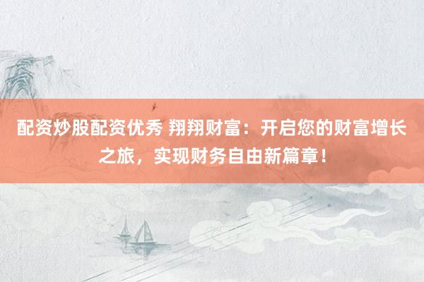 配资炒股配资优秀 翔翔财富：开启您的财富增长之旅，实现财务自由新篇章！