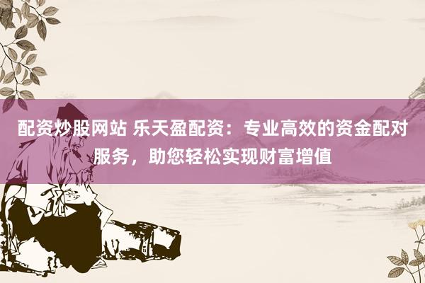 配资炒股网站 乐天盈配资：专业高效的资金配对服务，助您轻松实现财富增值