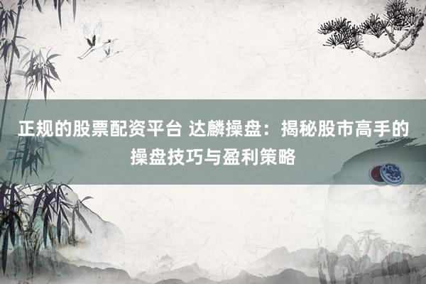 正规的股票配资平台 达麟操盘：揭秘股市高手的操盘技巧与盈利策略