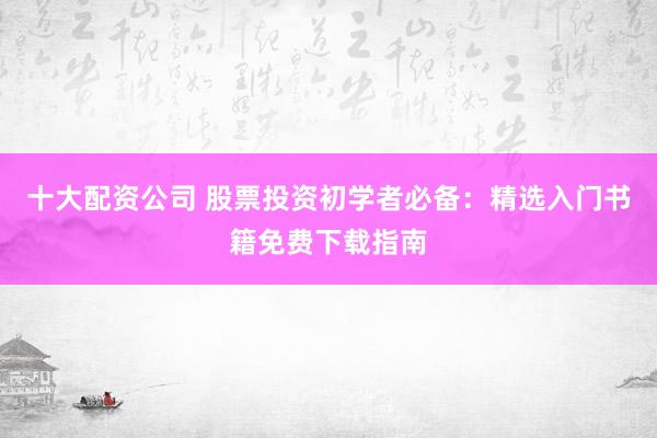 十大配资公司 股票投资初学者必备：精选入门书籍免费下载指南