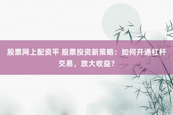 股票网上配资平 股票投资新策略：如何开通杠杆交易，放大收益？