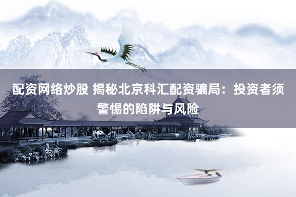 配资网络炒股 揭秘北京科汇配资骗局：投资者须警惕的陷阱与风险