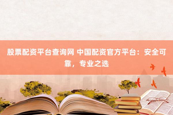 股票配资平台查询网 中国配资官方平台：安全可靠，专业之选