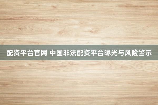 配资平台官网 中国非法配资平台曝光与风险警示