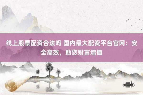 线上股票配资合法吗 国内最大配资平台官网：安全高效，助您财富增值