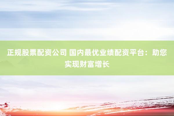 正规股票配资公司 国内最优业绩配资平台：助您实现财富增长