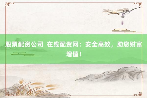股票配资公司  在线配资网：安全高效，助您财富增值！