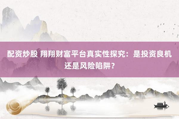 配资炒股 翔翔财富平台真实性探究：是投资良机还是风险陷阱？