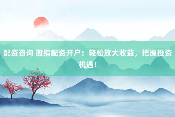 配资咨询 股指配资开户：轻松放大收益，把握投资机遇！