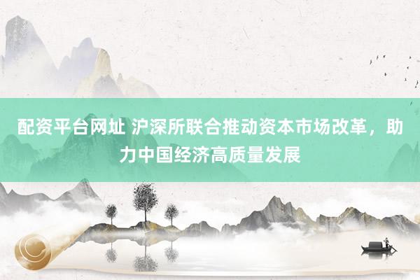 配资平台网址 沪深所联合推动资本市场改革，助力中国经济高质量发展