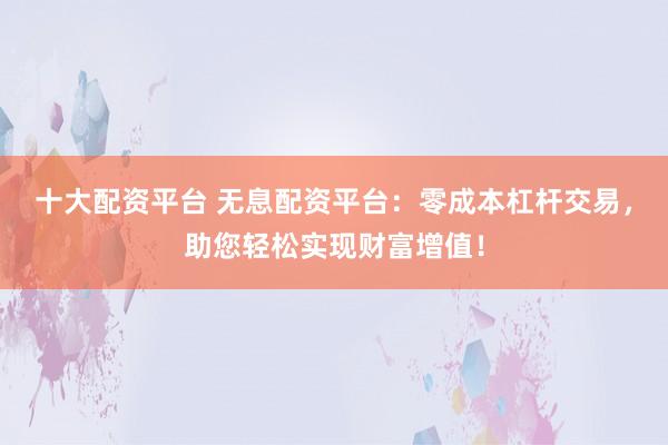 十大配资平台 无息配资平台：零成本杠杆交易，助您轻松实现财富增值！