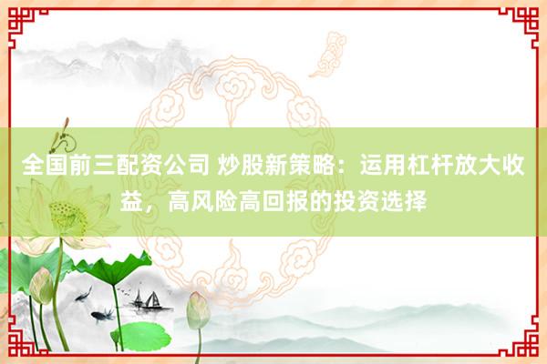 全国前三配资公司 炒股新策略：运用杠杆放大收益，高风险高回报的投资选择