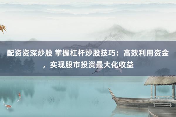 配资资深炒股 掌握杠杆炒股技巧：高效利用资金，实现股市投资最大化收益