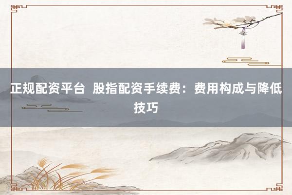 正规配资平台  股指配资手续费：费用构成与降低技巧