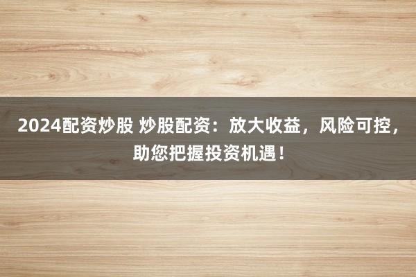2024配资炒股 炒股配资：放大收益，风险可控，助您把握投资机遇！