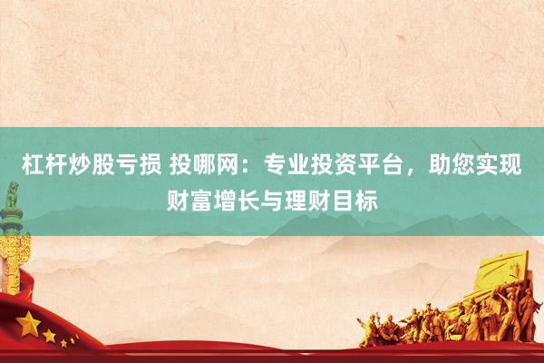 杠杆炒股亏损 投哪网：专业投资平台，助您实现财富增长与理财目标
