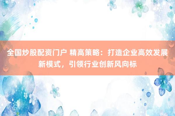 全国炒股配资门户 精高策略：打造企业高效发展新模式，引领行业创新风向标