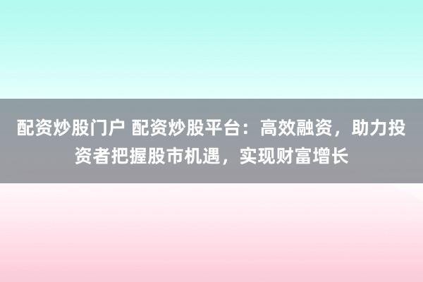 配资炒股门户 配资炒股平台：高效融资，助力投资者把握股市机遇，实现财富增长