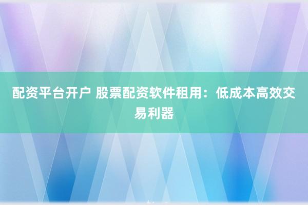 配资平台开户 股票配资软件租用：低成本高效交易利器