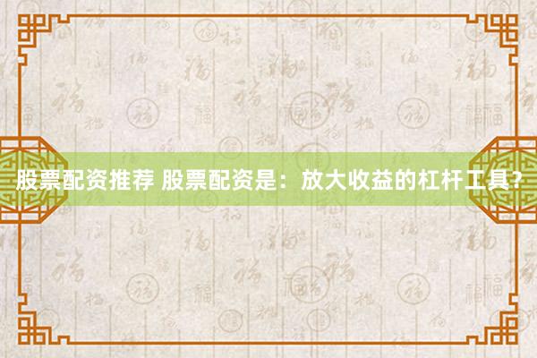 股票配资推荐 股票配资是：放大收益的杠杆工具？