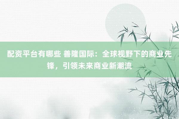 配资平台有哪些 善隆国际：全球视野下的商业先锋，引领未来商业新潮流