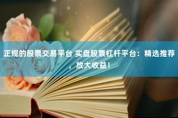 正规的股票交易平台 实盘股票杠杆平台：精选推荐，放大收益！