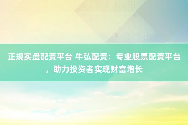 正规实盘配资平台 牛弘配资：专业股票配资平台，助力投资者实现财富增长