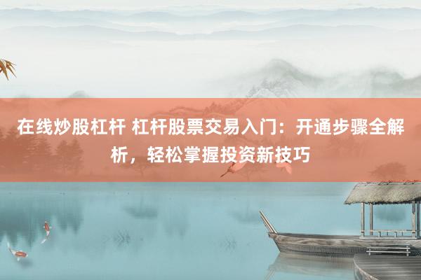 在线炒股杠杆 杠杆股票交易入门：开通步骤全解析，轻松掌握投资新技巧
