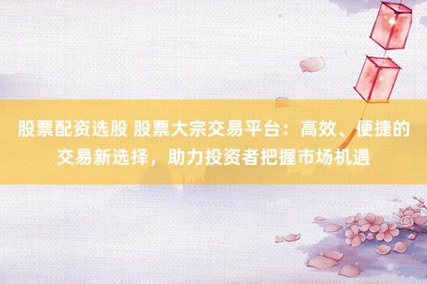 股票配资选股 股票大宗交易平台：高效、便捷的交易新选择，助力投资者把握市场机遇