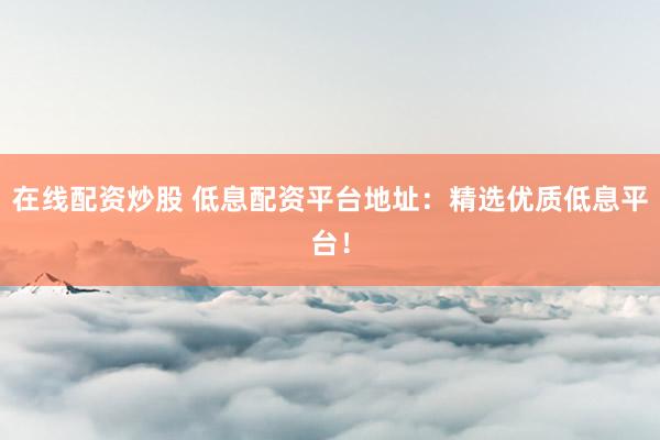 在线配资炒股 低息配资平台地址：精选优质低息平台！