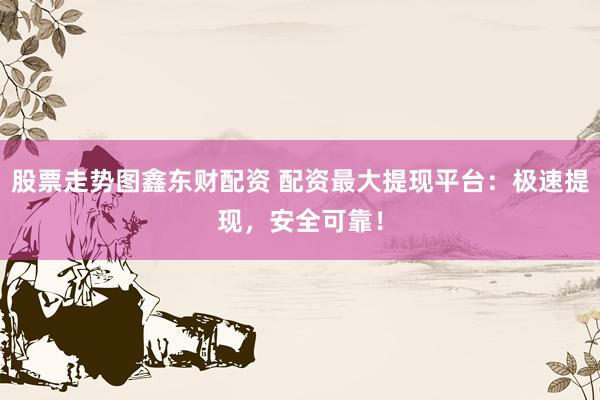 股票走势图鑫东财配资 配资最大提现平台：极速提现，安全可靠！