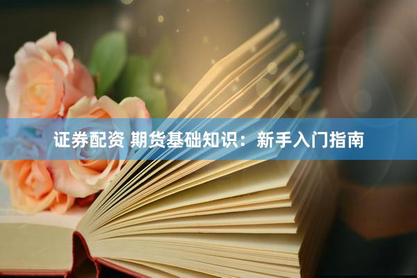 证券配资 期货基础知识：新手入门指南