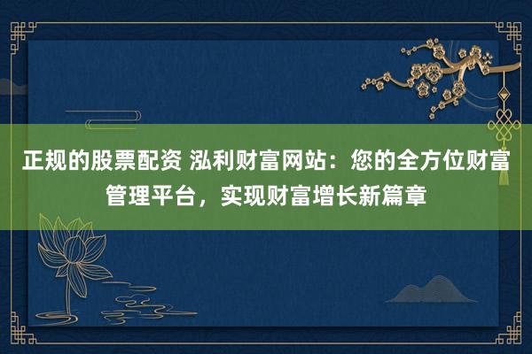 正规的股票配资 泓利财富网站：您的全方位财富管理平台，实现财富增长新篇章