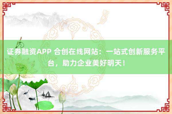 证券融资APP 合创在线网站：一站式创新服务平台，助力企业美好明天！
