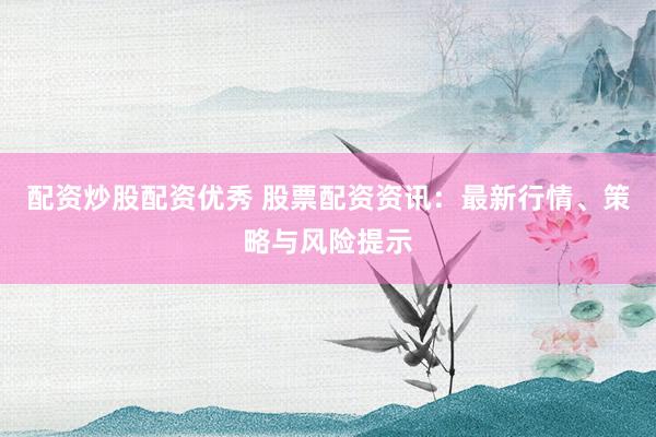 配资炒股配资优秀 股票配资资讯：最新行情、策略与风险提示