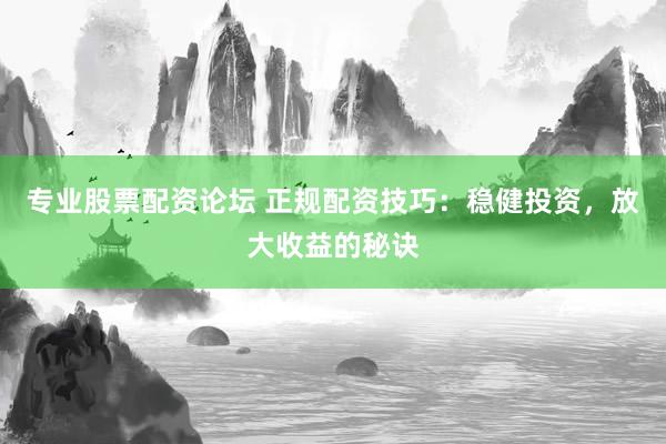 专业股票配资论坛 正规配资技巧：稳健投资，放大收益的秘诀