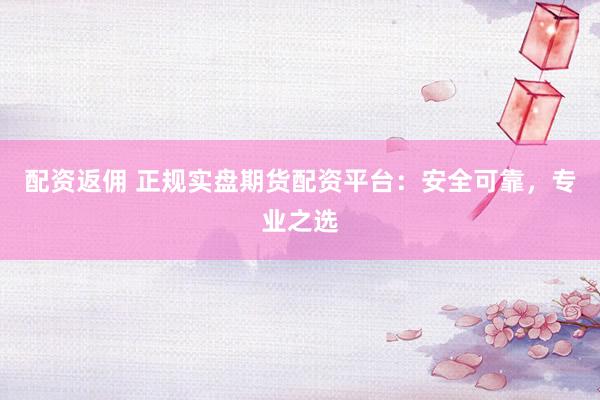配资返佣 正规实盘期货配资平台：安全可靠，专业之选