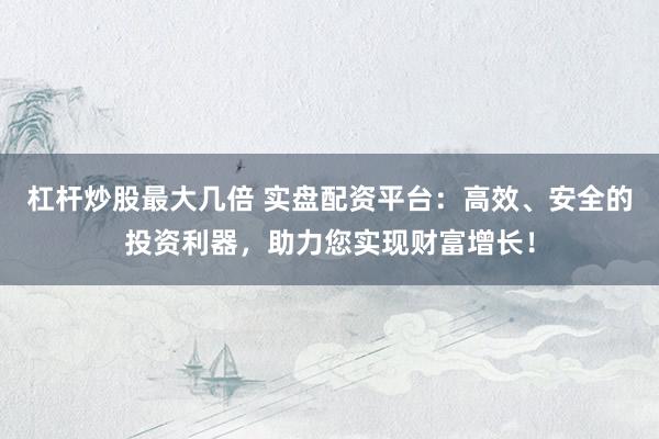 杠杆炒股最大几倍 实盘配资平台：高效、安全的投资利器，助力您实现财富增长！