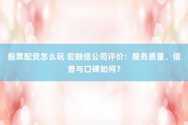 股票配资怎么玩 宏融信公司评价：服务质量、信誉与口碑如何？
