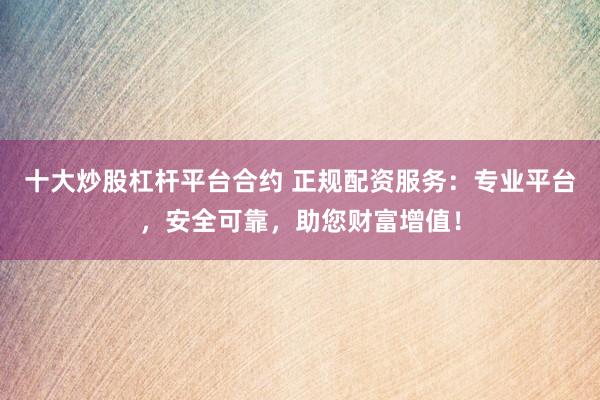 十大炒股杠杆平台合约 正规配资服务：专业平台，安全可靠，助您财富增值！