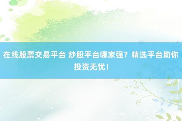 在线股票交易平台 炒股平台哪家强？精选平台助你投资无忧！
