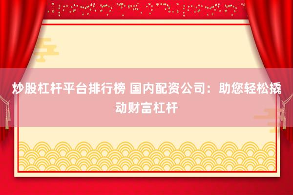 炒股杠杆平台排行榜 国内配资公司：助您轻松撬动财富杠杆