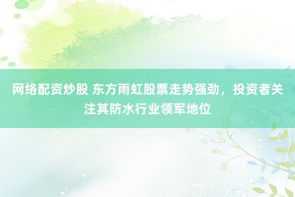 网络配资炒股 东方雨虹股票走势强劲，投资者关注其防水行业领军地位