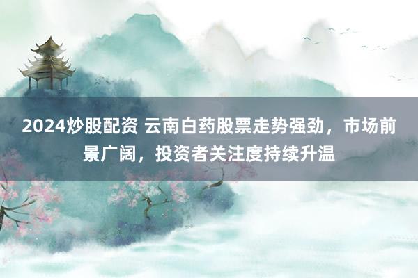 2024炒股配资 云南白药股票走势强劲，市场前景广阔，投资者关注度持续升温