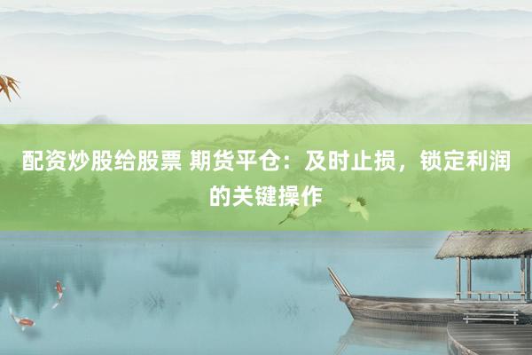 配资炒股给股票 期货平仓:及时止损,锁定利润的关键操作